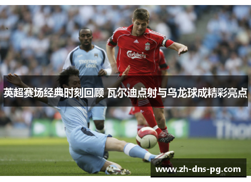 英超赛场经典时刻回顾 瓦尔迪点射与乌龙球成精彩亮点