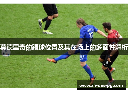 莫德里奇的踢球位置及其在场上的多面性解析