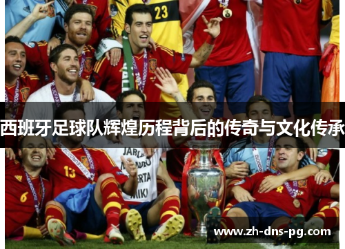 西班牙足球队辉煌历程背后的传奇与文化传承