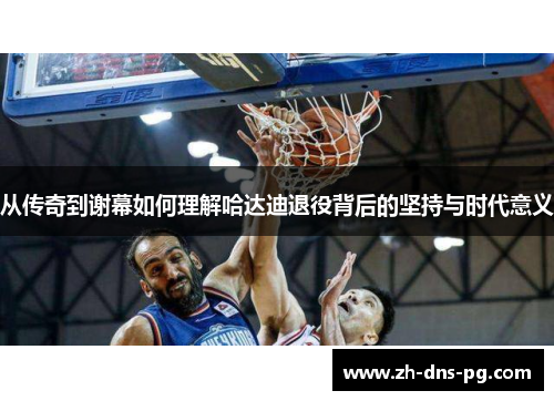 从传奇到谢幕如何理解哈达迪退役背后的坚持与时代意义