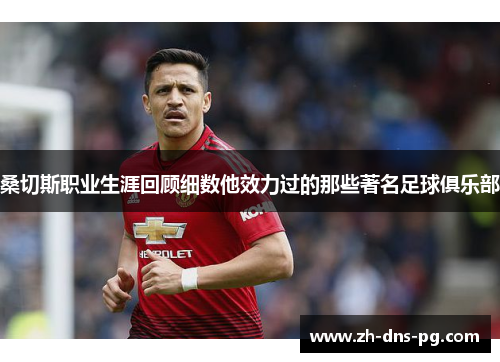 桑切斯职业生涯回顾细数他效力过的那些著名足球俱乐部