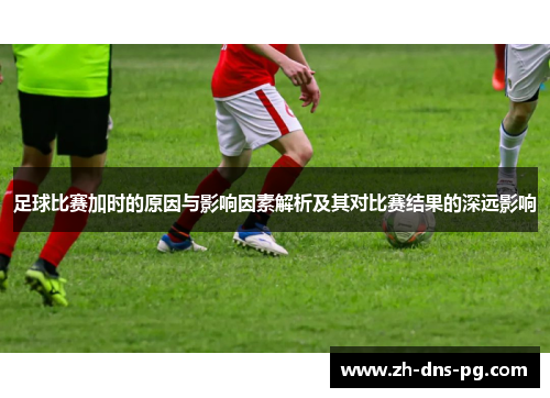 足球比赛加时的原因与影响因素解析及其对比赛结果的深远影响