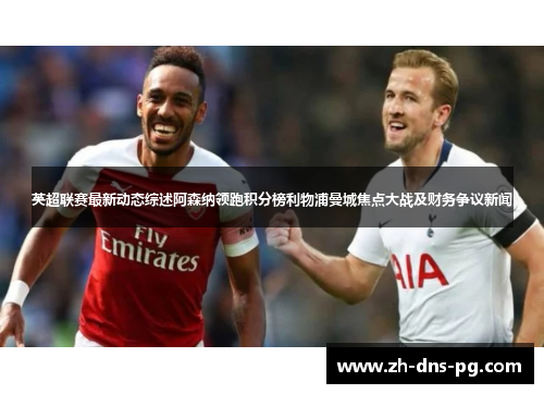 英超联赛最新动态综述阿森纳领跑积分榜利物浦曼城焦点大战及财务争议新闻
