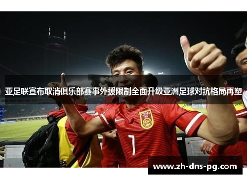 亚足联宣布取消俱乐部赛事外援限制全面升级亚洲足球对抗格局再塑