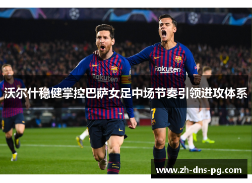沃尔什稳健掌控巴萨女足中场节奏引领进攻体系