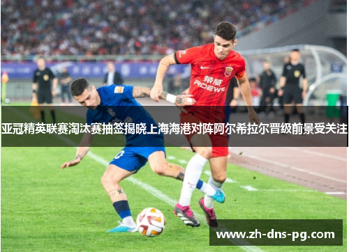 亚冠精英联赛淘汰赛抽签揭晓上海海港对阵阿尔希拉尔晋级前景受关注